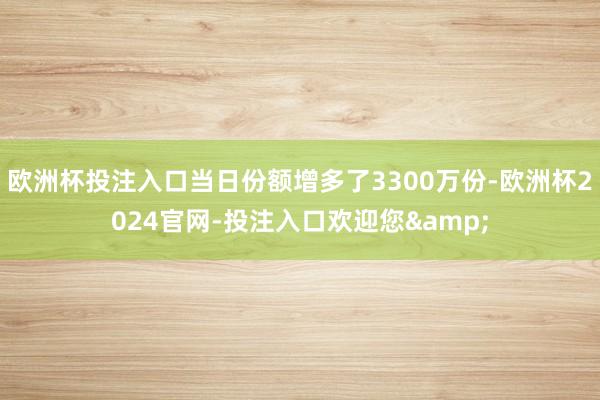 欧洲杯投注入口当日份额增多了3300万份-欧洲杯2024官网-投注入口欢迎您&