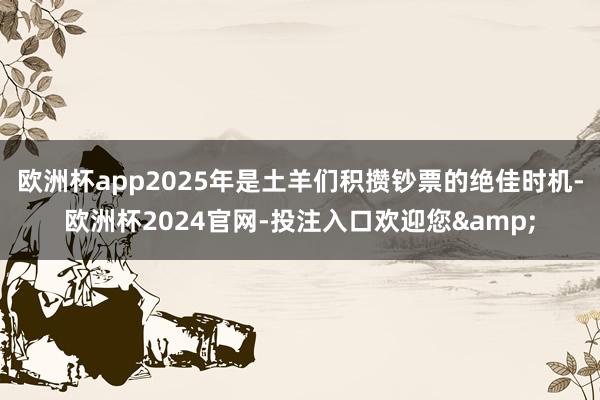 欧洲杯app2025年是土羊们积攒钞票的绝佳时机-欧洲杯2024官网-投注入口欢迎您&