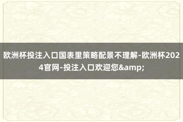 欧洲杯投注入口国表里策略配景不理解-欧洲杯2024官网-投注入口欢迎您&