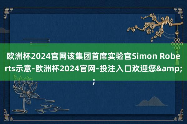 欧洲杯2024官网该集团首席实验官Simon Roberts示意-欧洲杯2024官网-投注入口欢迎您&