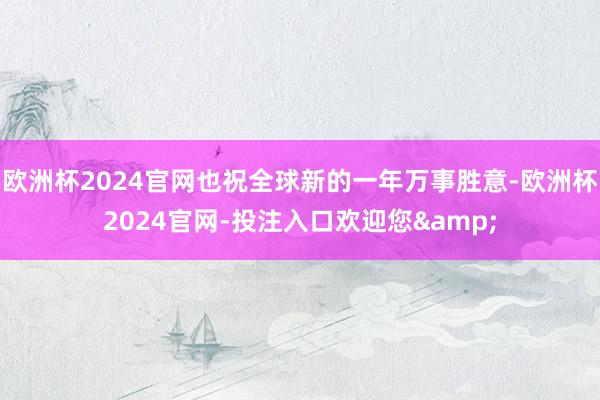 欧洲杯2024官网也祝全球新的一年万事胜意-欧洲杯2024官网-投注入口欢迎您&