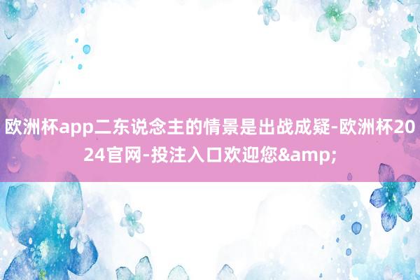 欧洲杯app二东说念主的情景是出战成疑-欧洲杯2024官网-投注入口欢迎您&