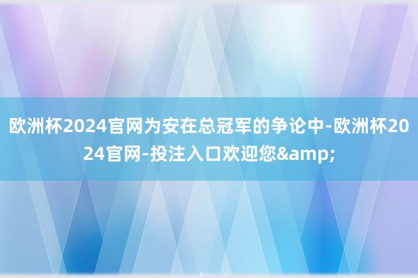 欧洲杯2024官网为安在总冠军的争论中-欧洲杯2024官网-投注入口欢迎您&