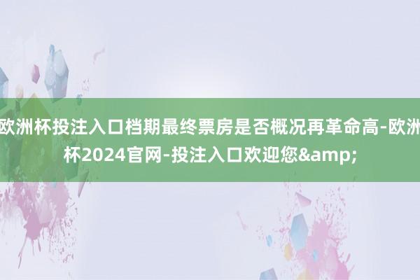 欧洲杯投注入口档期最终票房是否概况再革命高-欧洲杯2024官网-投注入口欢迎您&