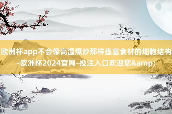 欧洲杯app不会像高温爆炒那样壅塞食材的细胞结构-欧洲杯2024官网-投注入口欢迎您&