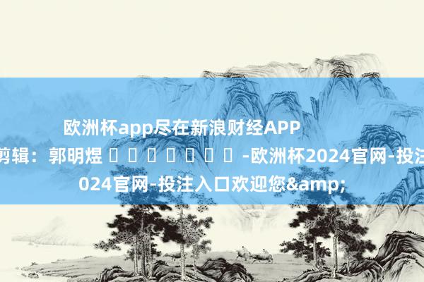 欧洲杯app尽在新浪财经APP            						包袱剪辑：郭明煜 							-欧洲杯2024官网-投注入口欢迎您&