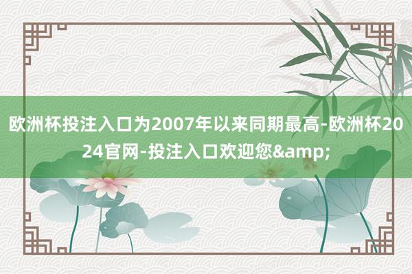 欧洲杯投注入口为2007年以来同期最高-欧洲杯2024官网-投注入口欢迎您&