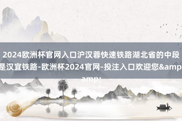 2024欧洲杯官网入口沪汉蓉快速铁路湖北省的中段是汉宜铁路-欧洲杯2024官网-投注入口欢迎您&