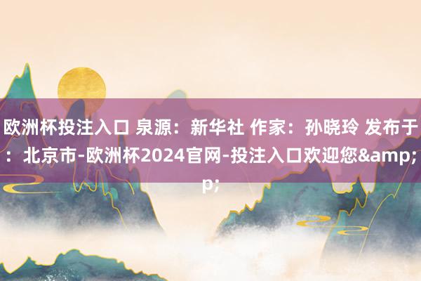 欧洲杯投注入口 泉源：新华社 作家：孙晓玲 发布于：北京市-欧洲杯2024官网-投注入口欢迎您&