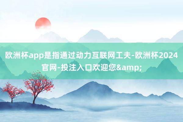 欧洲杯app是指通过动力互联网工夫-欧洲杯2024官网-投注入口欢迎您&