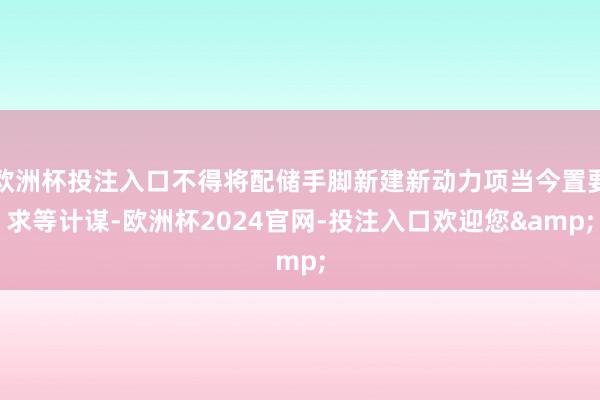 欧洲杯投注入口不得将配储手脚新建新动力项当今置要求等计谋-欧洲杯2024官网-投注入口欢迎您&