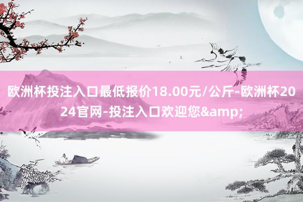 欧洲杯投注入口最低报价18.00元/公斤-欧洲杯2024官网-投注入口欢迎您&