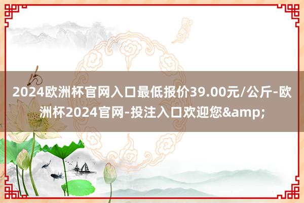 2024欧洲杯官网入口最低报价39.00元/公斤-欧洲杯2024官网-投注入口欢迎您&