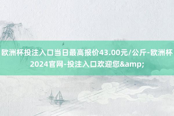 欧洲杯投注入口当日最高报价43.00元/公斤-欧洲杯2024官网-投注入口欢迎您&