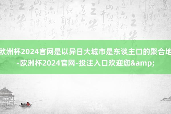 欧洲杯2024官网是以异日大城市是东谈主口的聚合地-欧洲杯2024官网-投注入口欢迎您&