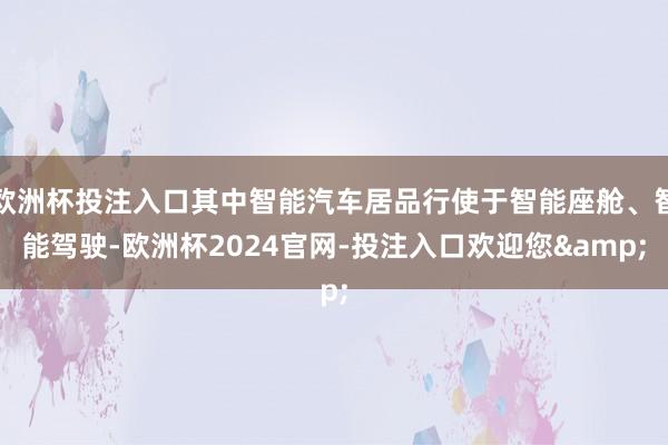 欧洲杯投注入口其中智能汽车居品行使于智能座舱、智能驾驶-欧洲杯2024官网-投注入口欢迎您&